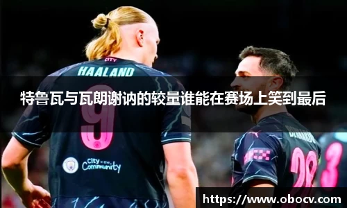 特鲁瓦与瓦朗谢讷的较量谁能在赛场上笑到最后
